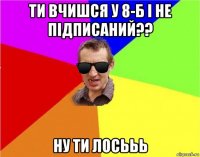 ти вчишся у 8-б і не підписаний?? ну ти лосььь