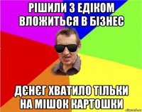 рішили з едіком вложиться в бізнес дєнєг хватило тільки на мішок картошки