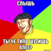 слышь ты че типо шутишь олег?