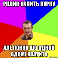 рішив купить курку але поняв шо одной вдомі хватить