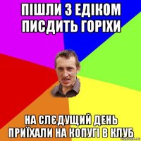 пішли з едіком писдить горіхи на слєдущий день приїхали на копугі в клуб