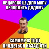 не царскє це діло малу проводить додому самому ж тоді придеться назад йти