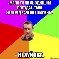 -мала ти як сьоднішня погода! -така непередбачена і шалена? - ні,хуйова.