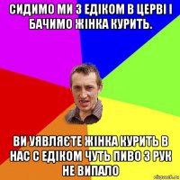 сидимо ми з едіком в церві і бачимо жінка курить. ви уявляєте жінка курить в нас с едіком чуть пиво з рук не випало