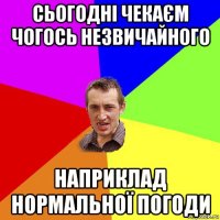 сьогодні чекаєм чогось незвичайного наприклад нормальної погоди