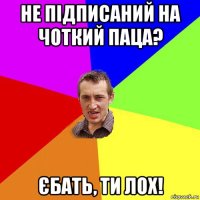 не підписаний на чоткий паца? єбать, ти лох!