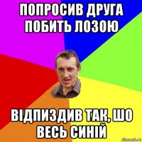 попросив друга побить лозою відпиздив так, шо весь синій