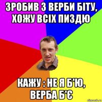 зробив з верби біту, хожу всіх пиздю кажу : не я б'ю, верба б'є