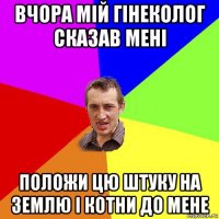 вчора мій гінеколог сказав мені положи цю штуку на землю і котни до мене