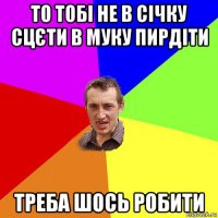 то тобі не в січку сцєти в муку пирдіти треба шось робити