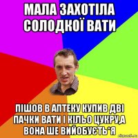 мала захотіла солодкої вати пішов в аптеку купив дві пачки вати і кільо цукру,а вона ше вийобуєть*я