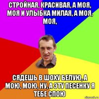 стройная, красивая, а моя, моя и улыбка милая, а моя, моя, сядешь в шоху белую, а мою, мою, ну, а эту песенку я тебе спою