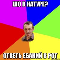 шо в натуре? ответь ебаний в рот