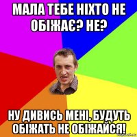 мала тебе ніхто не обіжає? не? ну дивись мені, будуть обіжать не обіжайся!