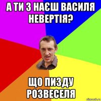 а ти з наєш василя невертія? що пизду розвеселя