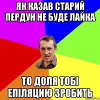 як казав старий пердун не буде лайка то доля тобі епіляцию зробить