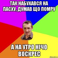 так набухався на пасху, думав що помру а на утро нічо воскрес