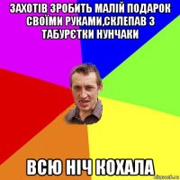 захотів зробить малій подарок своїми руками,склепав з табурєтки нунчаки всю ніч кохала