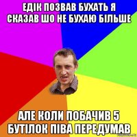 едік позвав бухать я сказав шо не бухаю більше але коли побачив 5 бутілок піва передумав