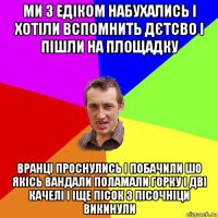 ми з едіком набухались і хотіли вспомнить дєтсво і пішли на площадку вранці проснулись і побачили шо якісь вандали поламали горку і дві качелі і іще пісок з пісочніци викинули