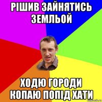 рішив зайнятись земльой ходю городи копаю попід хати