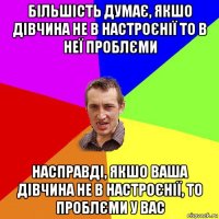 більшість думає, якшо дівчина не в настроєнії то в неї проблєми насправді, якшо ваша дівчина не в настроєнії, то проблєми у вас