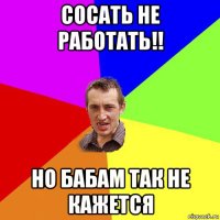 сосать не работать!! но бабам так не кажется