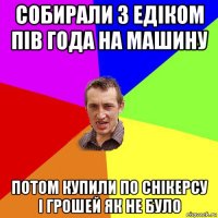 собирали з едіком пів года на машину потом купили по снікерсу і грошей як не було