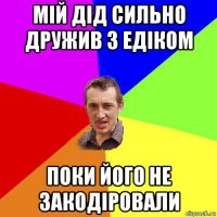 мій дід сильно дружив з едіком поки його не закодіровали