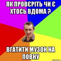 як провєріть чи є хтось вдома ? вгатити музон на повну