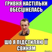 гривня настільки обесцінелась шо я підстиляю її свиням