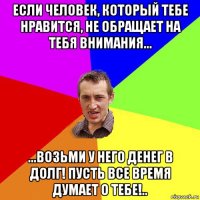 если человек, который тебе нравится, не обращает на тебя внимания... ...возьми у него денег в долг! пусть все время думает о тебе!..