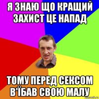 я знаю що кращий захист це напад тому перед сексом в'їбав свою малу