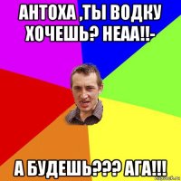 антоха ,ты водку хочешь? неаа!!- а будешь??? ага!!!