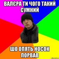 валєра ти чого такий сумний шо опять носок порвав