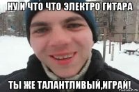 ну и что что электро гитара ты же талантливый,играй!