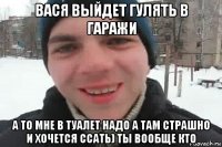 вася выйдет гулять в гаражи а то мне в туалет надо а там страшно и хочется ссать) ты вообще кто