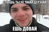 слышь ты чё такая дерзкая ешь довай