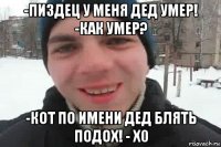 -пиздец у меня дед умер! -как умер? -кот по имени дед блять подох! - х0