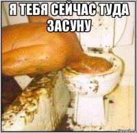 я тебя сейчас туда засуну 