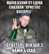 йшов бухий от едіка сказали "христос воскрес" ответіл " він шо з нами бухав"