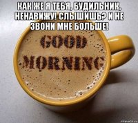как же я тебя, будильник, ненавижу! слышишь? и не звони мне больше! 