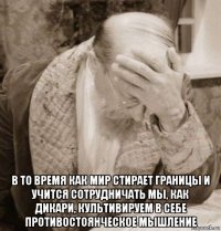  в то время как мир стирает границы и учится сотрудничать мы, как дикари, культивируем в себе противостоянческое мышление