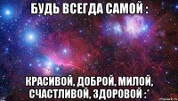 будь всегда самой : красивой, доброй, милой, счастливой, здоровой :*