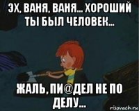 эх, ваня, ваня... хороший ты был человек... жаль, пи@дел не по делу...