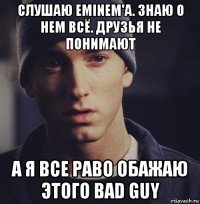 слушаю eminem'a. знаю о нем всё. друзья не понимают а я все раво обажаю этого bad guy