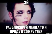 эй разблокируй меня а то я приду и сожру тебя