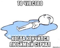 то чувство когда кончился любимый сериал