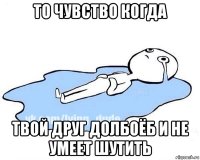 то чувство когда твой друг долбоёб и не умеет шутить