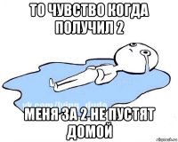 то чувство когда получил 2 меня за 2 не пустят домой